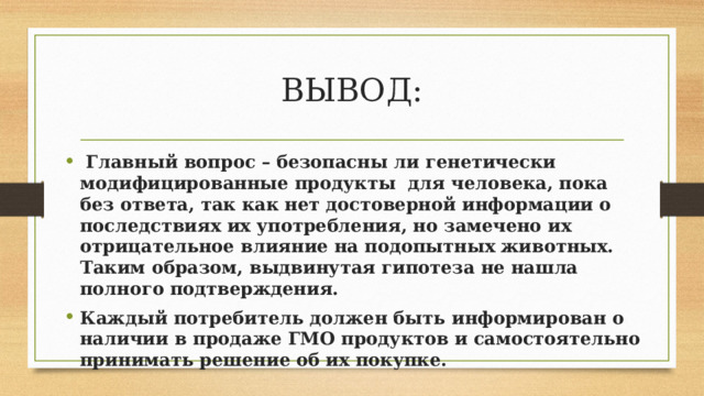 ВЫВОД:  Главный вопрос – безопасны ли генетически модифицированные продукты для человека, пока без ответа, так как нет достоверной информации о последствиях их употребления, но замечено их отрицательное влияние на подопытных животных. Таким образом, выдвинутая гипотеза не нашла полного подтверждения. Каждый потребитель должен быть информирован о наличии в продаже ГМО продуктов и самостоятельно принимать решение об их покупке. 