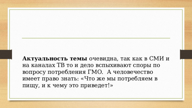      В работе проводилось исследование продуктов, на наличие маркировки ГМО  и осведомленность покупателей.  Методы исследования: социальный опрос, анализ.  Практическая значимость: полученные знания в ходе исследования, позволят нам правильно составлять свой рацион, избегать продуктов, содержащих ГМО.   Актуальность темы очевидна, так как в СМИ и на каналах ТВ то и дело вспыхивают споры по вопросу потребления ГМО. А человечество имеет право знать: «Что же мы потребляем в пищу, и к чему это приведет!» 