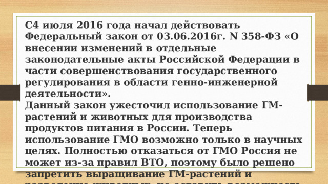 C4 июля 2016 года начал действовать Федеральный закон от 03.06.2016г. N 358-ФЗ «О внесении изменений в отдельные законодательные акты Российской Федерации в части совершенствования государственного регулирования в области генно-инженерной деятельности».  Данный закон ужесточил использование ГМ-растений и животных для производства продуктов питания в России. Теперь использование ГМО возможно только в научных целях. Полностью отказаться от ГМО Россия не может из-за правил ВТО, поэтому было решено запретить выращивание ГМ-растений и разведение животных, но оставить возможность импортировать продукты питания с ГМО.   