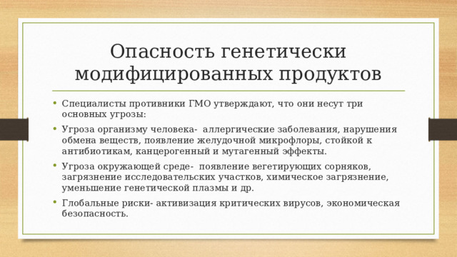 Опасность генетически модифицированных продуктов Специалисты противники ГМО утверждают, что они несут три основных угрозы: Угроза организму человека- аллергические заболевания, нарушения обмена веществ, появление желудочной микрофлоры, стойкой к антибиотикам, канцерогенный и мутагенный эффекты. Угроза окружающей среде- появление вегетирующих сорняков, загрязнение исследовательских участков, химическое загрязнение, уменьшение генетической плазмы и др. Глобальные риски- активизация критических вирусов, экономическая безопасность. 