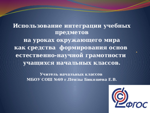  Использование интеграции учебных предметов  на уроках окружающего мира как средства формирования основ естественно-научной грамотности учащихся начальных классов.  Учитель начальных классов МБОУ СОШ №69 г.Пензы Бикяшева Е.В. и 