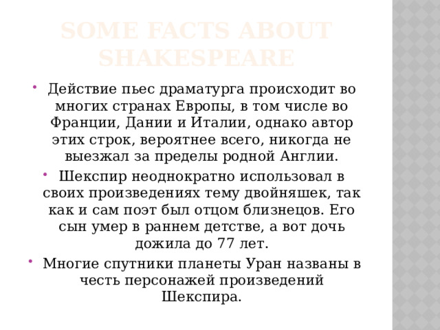 Some facts about Shakespeare Действие пьес драматурга происходит во многих странах Европы, в том числе во Франции, Дании и Италии, однако автор этих строк, вероятнее всего, никогда не выезжал за пределы родной Англии. Шекспир неоднократно использовал в своих произведениях тему двойняшек, так как и сам поэт был отцом близнецов. Его сын умер в раннем детстве, а вот дочь дожила до 77 лет. Многие спутники планеты Уран названы в честь персонажей произведений Шекспира. 