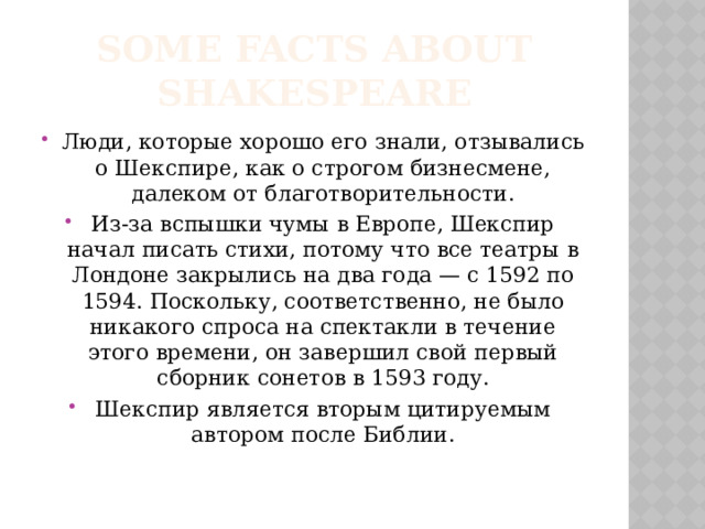 Some facts about Shakespeare Люди, которые хорошо его знали, отзывались о Шекспире, как о строгом бизнесмене, далеком от благотворительности. Из-за вспышки чумы в Европе, Шекспир начал писать стихи, потому что все театры в Лондоне закрылись на два года — с 1592 по 1594. Поскольку, соответственно, не было никакого спроса на спектакли в течение этого времени, он завершил свой первый сборник сонетов в 1593 году. Шекспир является вторым цитируемым автором после Библии.   