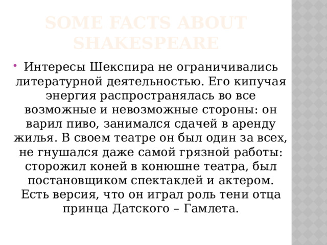 Some facts about Shakespeare Интересы Шекспира не ограничивались литературной деятельностью. Его кипучая энергия распространялась во все возможные и невозможные стороны: он варил пиво, занимался сдачей в аренду жилья. В своем театре он был один за всех, не гнушался даже самой грязной работы: сторожил коней в конюшне театра, был постановщиком спектаклей и актером. Есть версия, что он играл роль тени отца принца Датского – Гамлета. 