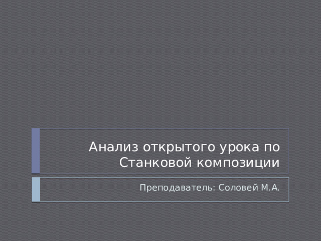 Анализ открытого урока по Станковой композиции Преподаватель: Соловей М.А. 