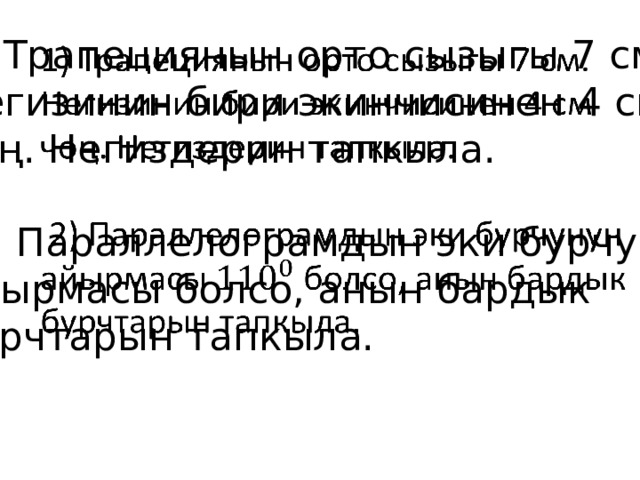 1) Трапециянын орто сызыгы 7 см.   Негизинин бири экинчисинен 4 см чоң. Негиздерин тапкыла.  2) Параллелограмдын эки бурчунун айырмасы болсо, анын бардык бурчтарын тапкыла. 