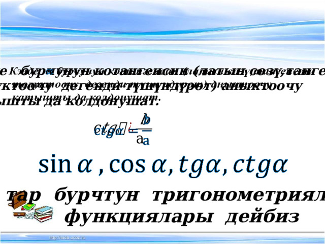 Кээде бурчунун котангенсин (латын сөзү,тангенсти    толуктоочу дегенди түшүндүрөт) аныктоочу  катышты да колдонушат.     тар бурчтун тригонометриялык  функциялары дейбиз 