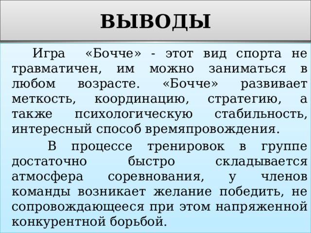 ВЫВОДЫ  Игра «Бочче» - этот вид спорта не травматичен, им можно заниматься в любом возрасте. «Бочче» развивает меткость, координацию, стратегию, а также психологическую стабильность, интересный способ времяпровождения.  В процессе тренировок в группе достаточно быстро складывается атмосфера соревнования, у членов команды возникает желание победить, не сопровождающееся при этом напряженной конкурентной борьбой. 
