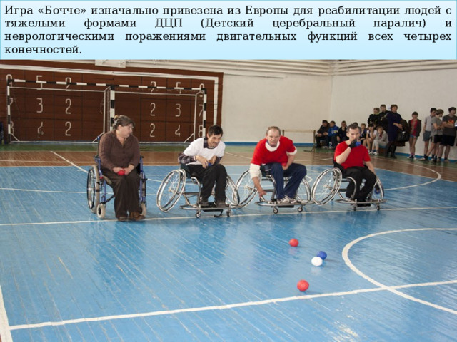 Игра «Бочче» изначально привезена из Европы для реабилитации людей с тяжелыми формами ДЦП (Детский церебральный паралич) и неврологическими поражениями двигательных функций всех четырех конечностей.   