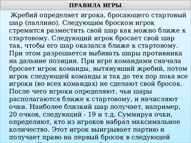 ПРАВИЛА ИГРЫ  Жребий определяет игрока, бросающего стартовый шар (паллино). Следующим броском игрок стремится разместить свой шар как можно ближе к стартовому. Следующий игрок бросает свой шар так, чтобы его шар оказался ближе к стартовому. При этом разрешается выбивать шары противника на дальние позиции. При игре командами сначала бросает игрок команды, вытянувший жребий, потом игрок следующей команды и так до тех пор пока все игроки (во всех командах) не сделают свой бросок. После чего игроки определяют, чьи шары располагаются ближе к стартовому, и начисляют очки. Наиболее близкий шар получает, например, 20 очков, следующий - 19 и т.д. Суммируя очки, определяют, кто из игроков набрал максимальное количество. Этот игрок выигрывает партию и получает право на первый бросок в следующей партии. Количество партий определяют играющие. По результатам всех партий определяется победитель турнира. 