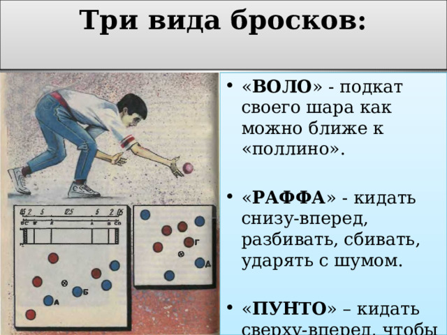 Три вида бросков:   « ВОЛО » - подкат своего шара как можно ближе к «поллино». « РАФФА » - кидать снизу-вперед, разбивать, сбивать, ударять с шумом. « ПУНТО » – кидать сверху-вперед, чтобы замедлить ход «бочче» 