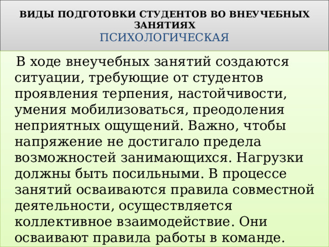 ВИДЫ ПОДГОТОВКИ СТУДЕНТОВ ВО ВНЕУЧЕБНЫХ ЗАНЯТИЯХ  ПСИХОЛОГИЧЕСКАЯ  В ходе внеучебных занятий создаются ситуации, требующие от студентов проявления терпения, настойчивости, умения мобилизоваться, преодоления неприятных ощущений. Важно, чтобы напряжение не достигало предела возможностей занимающихся. Нагрузки должны быть посильными. В процессе занятий осваиваются правила совместной деятельности, осуществляется коллективное взаимодействие. Они осваивают правила работы в команде. 