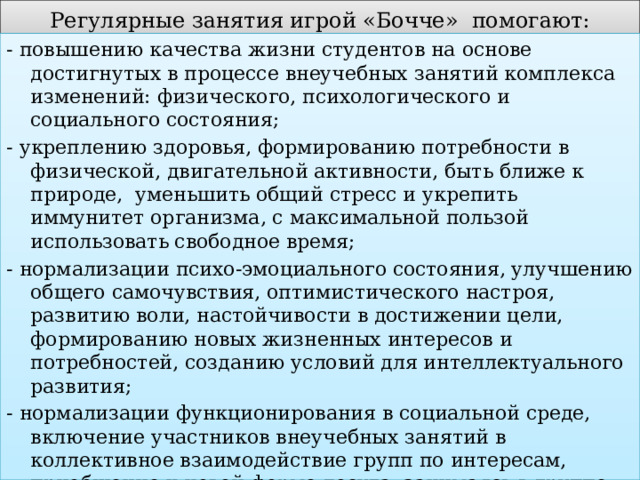 Регулярные занятия игрой «Бочче» помогают: - повышению качества жизни студентов на основе достигнутых в процессе внеучебных занятий комплекса изменений: физического, психологического и социального состояния; - укреплению здоровья, формированию потребности в физической, двигательной активности, быть ближе к природе, уменьшить общий стресс и укрепить иммунитет организма, с максимальной пользой использовать свободное время; - нормализации психо-эмоциального состояния, улучшению общего самочувствия, оптимистического настроя, развитию воли, настойчивости в достижении цели, формированию новых жизненных интересов и потребностей, созданию условий для интеллектуального развития; - нормализации функционирования в социальной среде, включение участников внеучебных занятий в коллективное взаимодействие групп по интересам, приобщение к новой форме досуга, занимаясь в группе найти новых друзей и единомышленников, обрести хорошее настроение и прилив жизненной энергии, стать более гибкими, спокойными и координированными. 