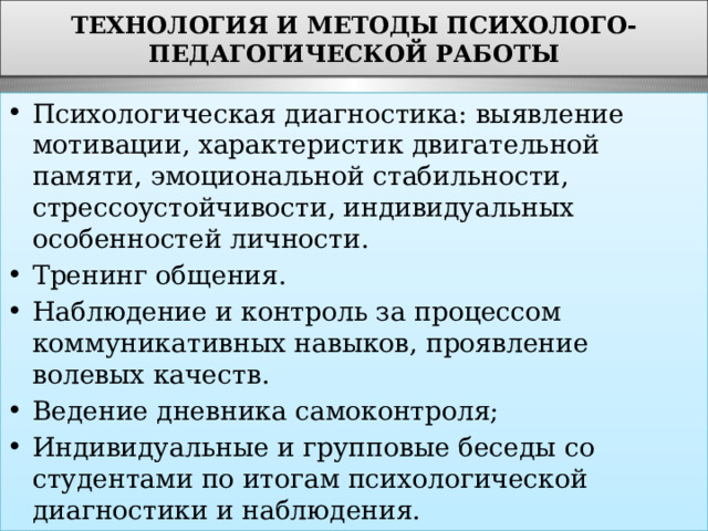 ТЕХНОЛОГИЯ И МЕТОДЫ ПСИХОЛОГО-ПЕДАГОГИЧЕСКОЙ РАБОТЫ Психологическая диагностика: выявление мотивации, характеристик двигательной памяти, эмоциональной стабильности, стрессоустойчивости, индивидуальных особенностей личности. Тренинг общения. Наблюдение и контроль за процессом коммуникативных навыков, проявление волевых качеств. Ведение дневника самоконтроля; Индивидуальные и групповые беседы со студентами по итогам психологической диагностики и наблюдения. 
