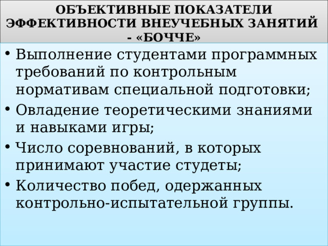 ОБЪЕКТИВНЫЕ ПОКАЗАТЕЛИ ЭФФЕКТИВНОСТИ ВНЕУЧЕБНЫХ ЗАНЯТИЙ - «БОЧЧЕ» Выполнение студентами программных требований по контрольным нормативам специальной подготовки; Овладение теоретическими знаниями и навыками игры; Число соревнований, в которых принимают участие студеты; Количество побед, одержанных контрольно-испытательной группы. 