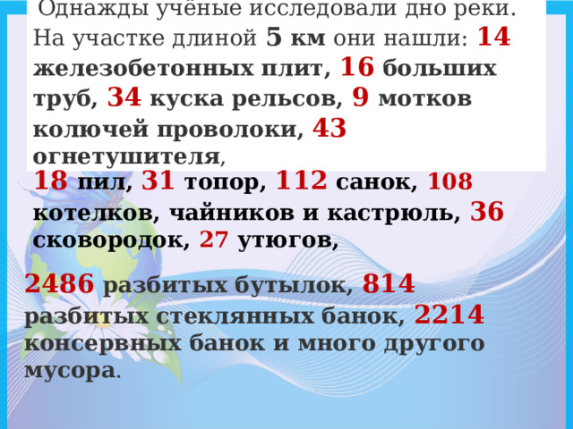   Однажды учёные исследовали дно реки. На участке длиной 5 км они нашли: 14 железобетонных плит, 16 больших труб, 34  куска рельсов, 9  мотков колючей проволоки, 43  огнетушителя ,  18  пил, 31 топор, 112 санок, 108 котелков, чайников и кастрюль, 36 сковородок, 27 утюгов, 2486 разбитых бутылок, 814 разбитых стеклянных банок, 2214 консервных банок и много другого мусора . 