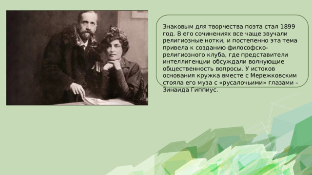 Знаковым для творчества поэта стал 1899 год. В его сочинениях все чаще звучали религиозные нотки, и постепенно эта тема привела к созданию философско-религиозного клуба, где представители интеллигенции обсуждали волнующие общественность вопросы. У истоков основания кружка вместе с Мережковским стояла его муза с «русалочьими» глазами – Зинаида Гиппиус. 