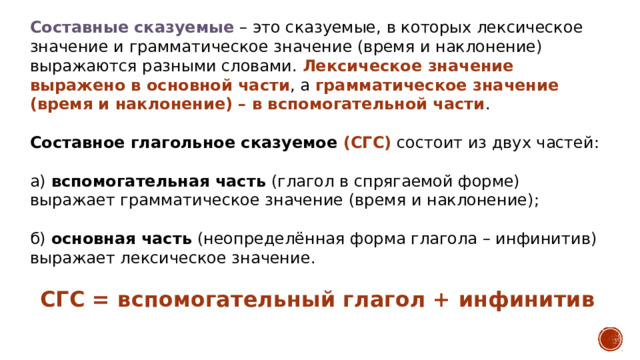 Составные сказуемые  – это сказуемые, в которых лексическое значение и грамматическое значение (время и наклонение) выражаются разными словами. Лексическое значение выражено в основной части , а грамматическое значение (время и наклонение) – в вспомогательной части . Составное глагольное сказуемое (СГС)  состоит из двух частей: а)  вспомогательная часть  (глагол в спрягаемой форме) выражает грамматическое значение (время и наклонение);  б)  основная часть  (неопределённая форма глагола – инфинитив) выражает лексическое значение. СГС = вспомогательный глагол + инфинитив 