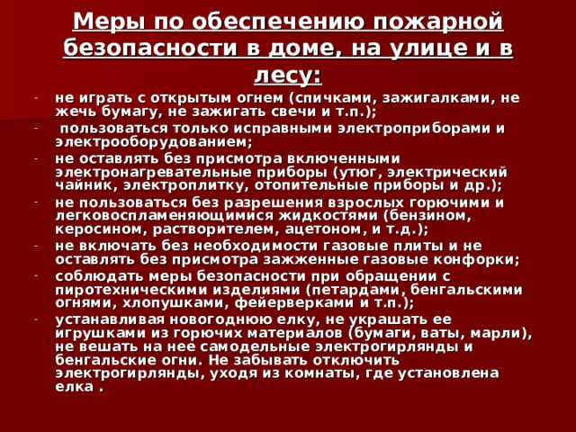 Меры по обеспечению пожарной безопасности в доме, на улице и в лесу: не играть с открытым огнем (спичками, зажигалками, не жечь бумагу, не зажигать свечи и т.п.);  пользоваться только исправными электроприборами и электрооборудованием; не оставлять без присмотра включенными электронагревательные приборы (утюг, электрический чайник, электроплитку, отопительные приборы и др.); не пользоваться без разрешения взрослых горючими и легковоспламеняющимися жидкостями (бензином, керосином, растворителем, ацетоном, и т.д.); не включать без необходимости газовые плиты и не оставлять без присмотра зажженные газовые конфорки; соблюдать меры безопасности при обращении с пиротехническими изделиями (петардами, бенгальскими огнями, хлопушками, фейерверками и т.п.); устанавливая новогоднюю елку, не украшать ее игрушками из горючих материалов (бумаги, ваты, марли), не вешать на нее самодельные электрогирлянды и бенгальские огни. Не забывать отключить электрогирлянды, уходя из комнаты, где установлена елка .   