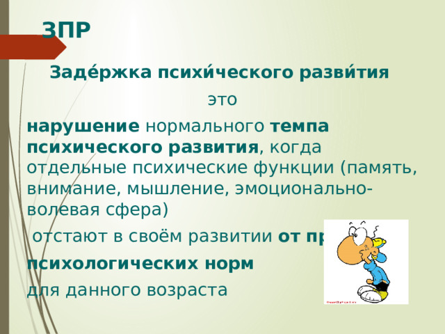 ЗПР Заде́ржка психи́ческого разви́тия это нарушение нормального темпа психического развития , когда отдельные психические функции (память, внимание, мышление, эмоционально-волевая сфера)  отстают в своём развитии от принятых психологических норм для данного возраста 