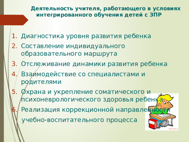  Деятельность учителя, работающего в условиях  интегрированного обучения детей с ЗПР Диагностика уровня развития ребенка Составление индивидуального образовательного маршрута Отслеживание динамики развития ребенка Взаимодействие со специалистами и родителями Охрана и укрепление соматического и психоневрологического здоровья ребенка Реализация коррекционной направленности  учебно-воспитательного процесса 