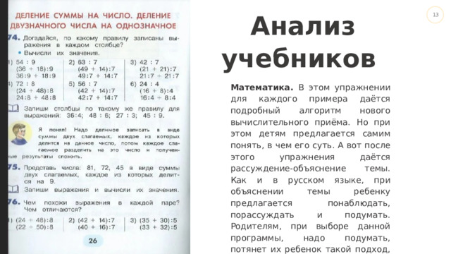 Drop your picture here Анализ учебников Математика. В этом упражнении для каждого примера даётся подробный алгоритм нового вычислительного приёма. Но при этом детям предлагается самим понять, в чем его суть. А вот после этого упражнения даётся рассуждение-объяснение темы. Как и в русском языке, при объяснении темы ребенку предлагается понаблюдать, порассуждать и подумать. Родителям, при выборе данной программы, надо подумать, потянет их ребенок такой подход, или ему будет сложно.. 