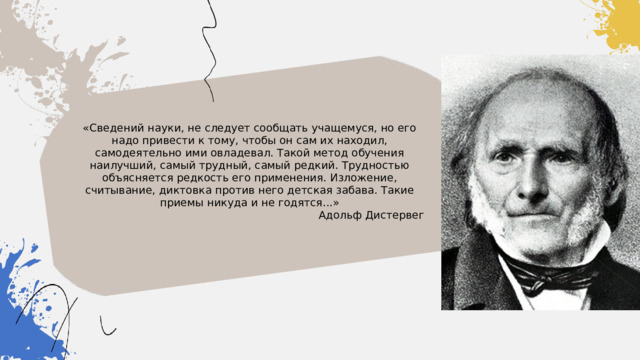 «Сведений науки, не следует сообщать учащемуся, но его надо привести к тому, чтобы он сам их находил, самодеятельно ими овладевал. Такой метод обучения наилучший, самый трудный, самый редкий. Трудностью объясняется редкость его применения. Изложение, считывание, диктовка против него детская забава. Такие приемы никуда и не годятся...» Адольф Дистервег 