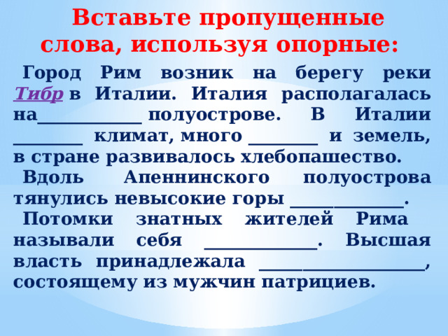 Вставьте пропущенные слова, используя опорные: Город Рим возник на берегу реки Тибр  в Италии. Италия располагалась на____________ полуострове. В Италии ________ климат, много ________ и земель, в стране развивалось хлебопашество. Вдоль  Апеннинского полуострова тянулись невысокие горы _____________. Потомки знатных жителей Рима называли себя _____________. Высшая власть принадлежала ___________________, состоящему из мужчин патрициев.  