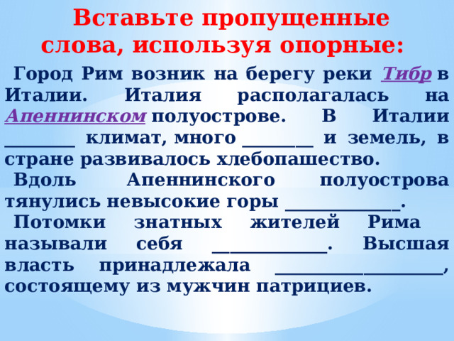 Вставьте пропущенные слова, используя опорные: Город Рим возник на берегу реки Тибр  в Италии. Италия располагалась на  Апеннинском  полуострове. В Италии ________ климат, много ________ и земель, в стране развивалось хлебопашество. Вдоль  Апеннинского полуострова тянулись невысокие горы _____________. Потомки знатных жителей Рима называли себя _____________. Высшая власть принадлежала ___________________, состоящему из мужчин патрициев.  