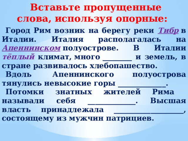 Вставьте пропущенные слова, используя опорные: Город Рим возник на берегу реки Тибр  в Италии. Италия располагалась на  Апеннинском  полуострове. В Италии тёплый климат, много ________ и земель, в стране развивалось хлебопашество. Вдоль  Апеннинского полуострова тянулись невысокие горы _____________. Потомки знатных жителей Рима называли себя _____________. Высшая власть принадлежала ___________________, состоящему из мужчин патрициев.  