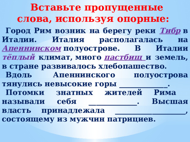 Вставьте пропущенные слова, используя опорные: Город Рим возник на берегу реки Тибр  в Италии. Италия располагалась на  Апеннинском  полуострове. В Италии тёплый климат, много  пастбищ и земель, в стране развивалось хлебопашество. Вдоль  Апеннинского полуострова тянулись невысокие горы _____________. Потомки знатных жителей Рима называли себя _____________. Высшая власть принадлежала ___________________, состоящему из мужчин патрициев.  