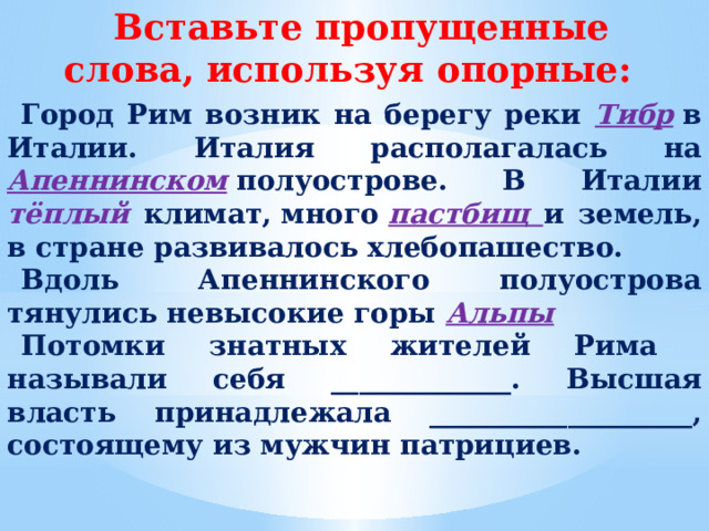 Вставьте пропущенные слова, используя опорные: Город Рим возник на берегу реки Тибр  в Италии. Италия располагалась на  Апеннинском  полуострове. В Италии тёплый климат, много  пастбищ и земель, в стране развивалось хлебопашество. Вдоль  Апеннинского полуострова тянулись невысокие горы Альпы Потомки знатных жителей Рима называли себя _____________. Высшая власть принадлежала ___________________, состоящему из мужчин патрициев.  
