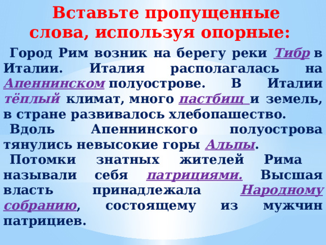 Вставьте пропущенные слова, используя опорные: Город Рим возник на берегу реки Тибр  в Италии. Италия располагалась на  Апеннинском  полуострове. В Италии тёплый климат, много  пастбищ и земель, в стране развивалось хлебопашество. Вдоль  Апеннинского полуострова тянулись невысокие горы Альпы . Потомки знатных жителей Рима называли себя патрициями. Высшая власть принадлежала Народному собранию , состоящему из мужчин патрициев.  