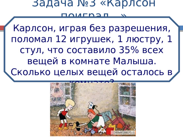 Задача №3 «Карлсон поиграл…» Карлсон, играя без разрешения, поломал 12 игрушек, 1 люстру, 1 стул, что составило 35% всех вещей в комнате Малыша. Сколько целых вещей осталось в комнате? 