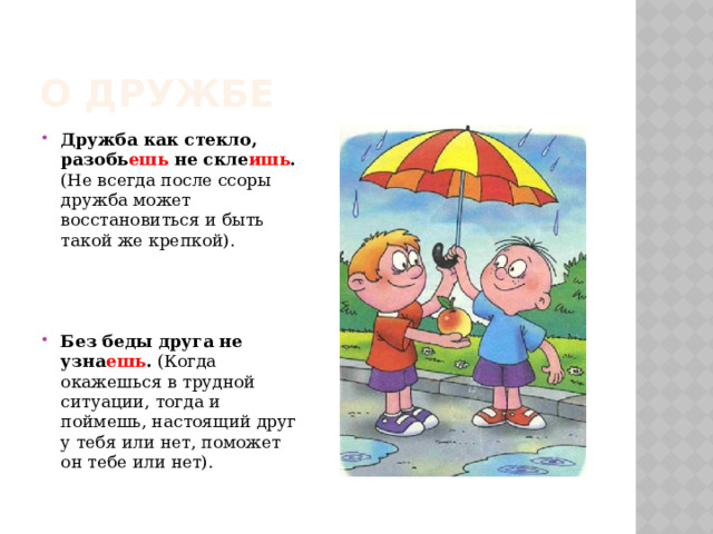 О дружбе Дружба как стекло, разобь ешь не скле ишь . (Не всегда после ссоры дружба может восстановиться и быть такой же крепкой). Без беды друга не узна ешь . (Когда окажешься в трудной ситуации, тогда и поймешь, настоящий друг у тебя или нет, поможет он тебе или нет). 