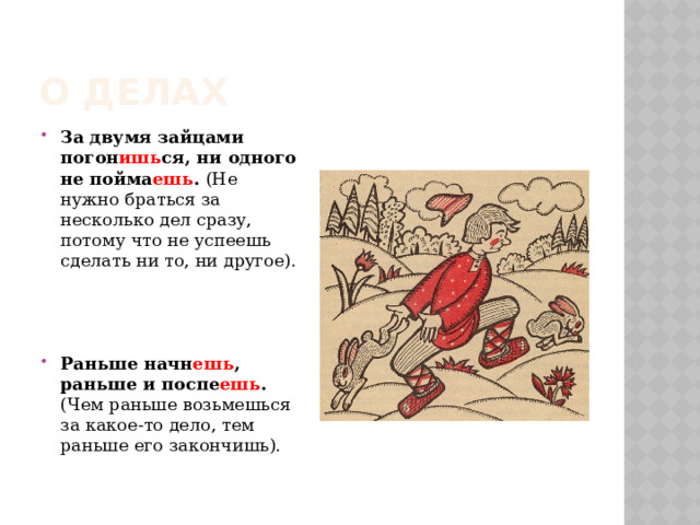 О делах За двумя зайцами погон ишь ся, ни одного не пойма ешь . (Не нужно браться за несколько дел сразу, потому что не успеешь сделать ни то, ни другое). Раньше начн ешь , раньше и поспе ешь . (Чем раньше возьмешься за какое-то дело, тем раньше его закончишь). 