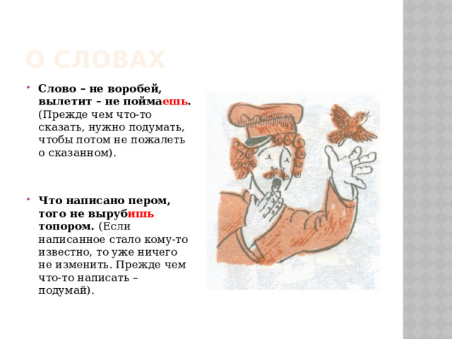О словах Слово – не воробей, вылетит – не пойма ешь . (Прежде чем что-то сказать, нужно подумать, чтобы потом не пожалеть о сказанном). Что написано пером, того не выруб ишь топором. (Если написанное стало кому-то известно, то уже ничего не изменить. Прежде чем что-то написать – подумай). 