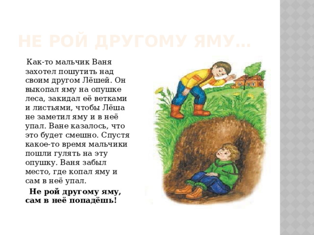 Не рой другому яму…  Как-то мальчик Ваня захотел пошутить над своим другом Лёшей. Он выкопал яму на опушке леса, закидал её ветками и листьями, чтобы Лёша не заметил яму и в неё упал. Ване казалось, что это будет смешно. Спустя какое-то время мальчики пошли гулять на эту опушку. Ваня забыл место, где копал яму и сам в неё упал.  Не рой другому яму, сам в неё попадёшь! 