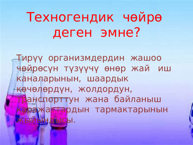 Техногендик чөйрө деген эмне? Тирүү организмдердин жашоо чөйрөсүн түзүүчү өнөр жай иш каналарынын, шаардык көчөлөрдүн, жолдордун, транспорттун жана байланыш каражаттардын тармактарынын жыйындысы. 