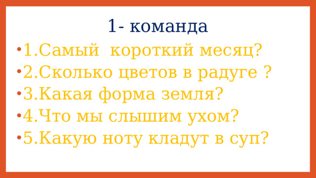 1- команда 1.Самый короткий месяц? 2.Сколько цветов в радуге ? 3.Какая форма земля? 4.Что мы слышим ухом? 5.Какую ноту кладут в суп? 