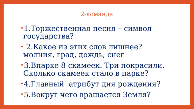 2-команда   1.Торжественная песня – символ государства?  2.Какое из этих слов лишнее? молния, град, дождь, снег 3.Впарке 8 скамеек. Три покрасили. Сколько скамеек стало в парке? 4.Главный атрибут дня рождения? 5.Вокруг чего вращается Земля? 