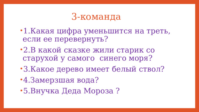 3-команда 1.Какая цифра уменьшится на треть, если ее перевернуть? 2.В какой сказке жили старик со старухой у самого синего моря? 3.Какое дерево имеет белый ствол? 4.Замерзшая вода? 5.Внучка Деда Мороза ? 