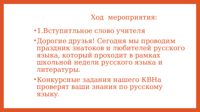  Ход мероприятия: 1.Вступитльное слово учителя Дорогие друзья! Сегодня мы проводим праздник знатоков и любителей русского языка, который проходит в рамках школьной недели русского языка и литературы. Конкурсные задания нашего КВНа проверят ваши знания по русскому языку . 