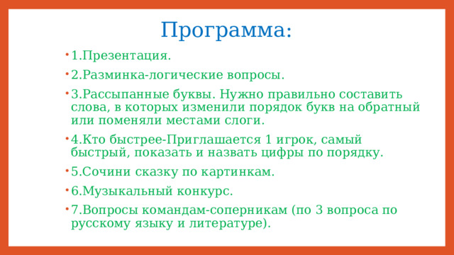 Программа: 1.Презентация. 2.Разминка-логические вопросы. 3.Рассыпанные буквы. Нужно правильно составить слова, в которых изменили порядок букв на обратный или поменяли местами слоги. 4.Кто быстрее-Приглашается 1 игрок, самый быстрый, показать и назвать цифры по порядку. 5.Сочини сказку по картинкам. 6.Музыкальный конкурс. 7.Вопросы командам-соперникам (по 3 вопроса по русскому языку и литературе). 