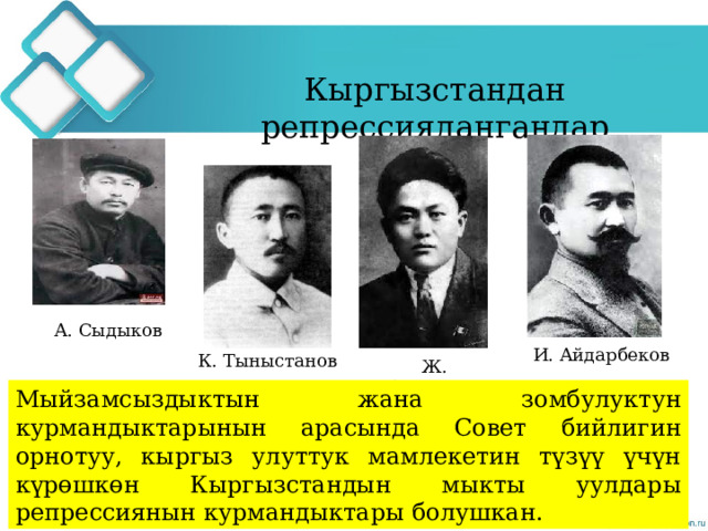 Кыргызстандан репрессиялангандар А. Сыдыков И. Айдарбеков К. Тыныстанов Ж. Абдрахманов Мыйзамсыздыктын жана зомбулуктун курмандыктарынын арасында Совет бийлигин орнотуу, кыргыз улуттук мамлекетин түзүү үчүн күрөшкөн Кыргызстандын мыкты уулдары репрессиянын курмандыктары болушкан. 