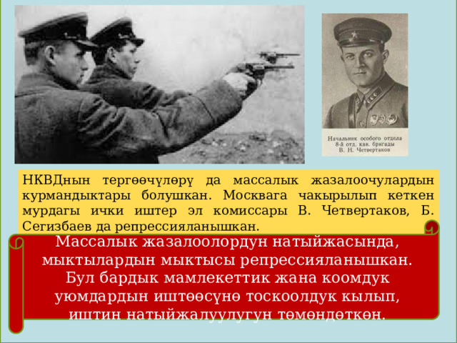 НКВДнын тергөөчүлөрү да массалык жазалоочулардын курмандыктары болушкан. Москвага чакырылып кеткен мурдагы ички иштер эл комиссары В. Четвертаков, Б. Сегизбаев да репрессияланышкан. Массалык жазалоолордун натыйжасында, мыктылардын мыктысы репрессияланышкан. Бул бардык мамлекеттик жана коомдук уюмдардын иштөөсүнө тоскоолдук кылып, иштин натыйжалуулугун төмөндөткөн. 