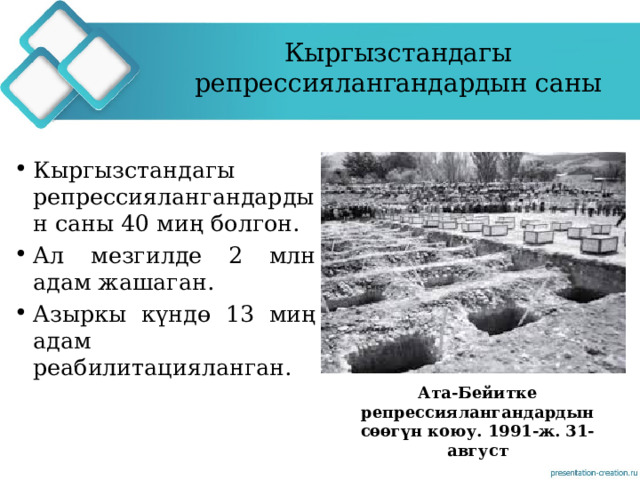 Кыргызстандагы репрессиялангандардын саны Кыргызстандагы репрессиялангандардын саны 40 миң болгон. Ал мезгилде 2 млн адам жашаган. Азыркы күндө 13 миң адам реабилитацияланган. Ата-Бейитке репрессиялангандардын сөөгүн коюу. 1991-ж. 31-август 