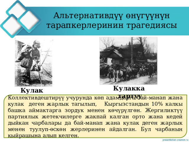 Альтернативдүү өнүгүүнүн тарапкерлеринин трагедиясы Кулакка тартуу Кулак Коллективдештирүү учурунда көп адамдарга бай-манап жана кулак деген жарлык тагылып, Кыргызстандын 10% калкы башка аймактарга зордук менен көчүрүлгөн. Жергиликтүү партиялык жетекчилерге жакпай калган орто жана кедей дыйкан чарбалары да бай-манап жана кулак деген жарлык менен туулуп-өскөн жерлеринен айдалган. Бул чарбанын кыйрашына алып келген. 