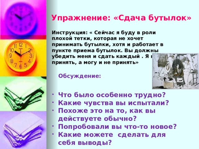 Упражнение: «Сдача бутылок» Инструкция: « Сейчас я буду в роли плохой тетки, которая не хочет принимать бутылки, хотя и работает в пункте приема бутылок. Вы должны убедить меня и сдать каждый . Я могу принять, а могу и не принять» Обсуждение: Что было особенно трудно ? Какие чувства вы испытали ? Похоже это на то, как вы действуете обычно ? Попробовали вы что-то новое ? Какие можете сделать для себя выводы ? 