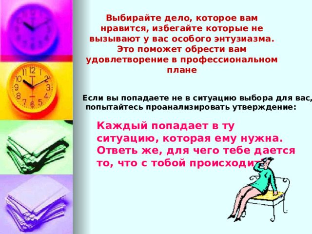 Выбирайте дело, которое вам нравится, избегайте которые не вызывают у вас особого энтузиазма. Это поможет обрести вам удовлетворение в профессиональном плане Если вы попадаете не в ситуацию выбора для вас,  попытайтесь проанализировать утверждение: Каждый попадает в ту ситуацию, которая ему нужна. Ответь же, для чего тебе дается то, что с тобой происходит? 